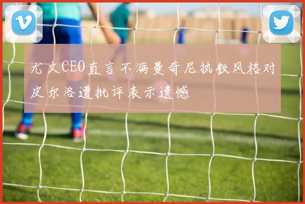 尤文CEO直言不满曼奇尼执教风格对皮尔洛遭批评表示遗憾